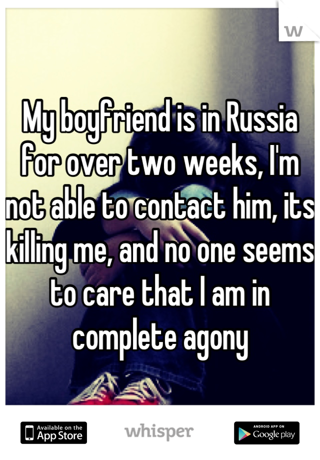 My boyfriend is in Russia for over two weeks, I'm not able to contact him, its killing me, and no one seems to care that I am in complete agony