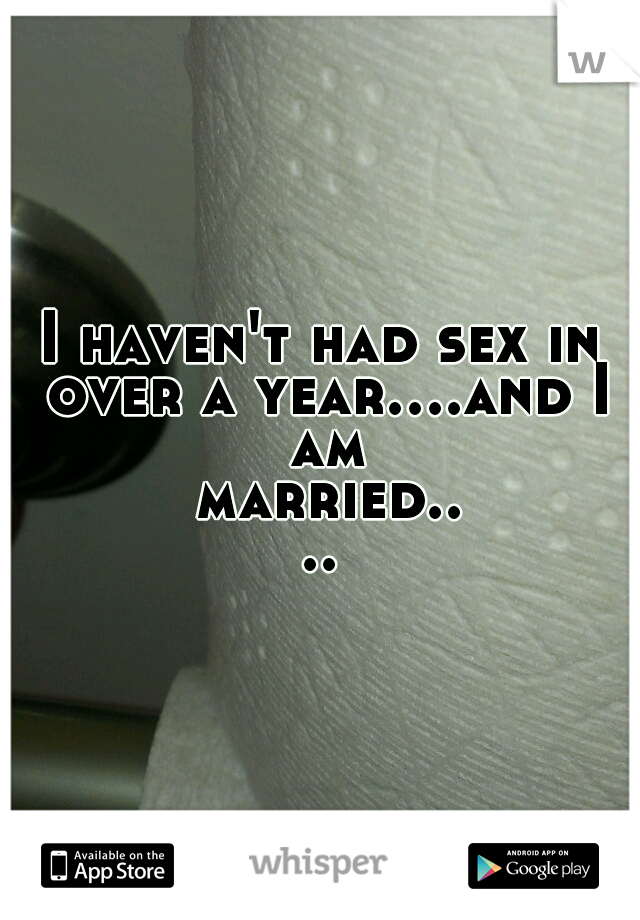 I haven't had sex in over a year....and I am married....