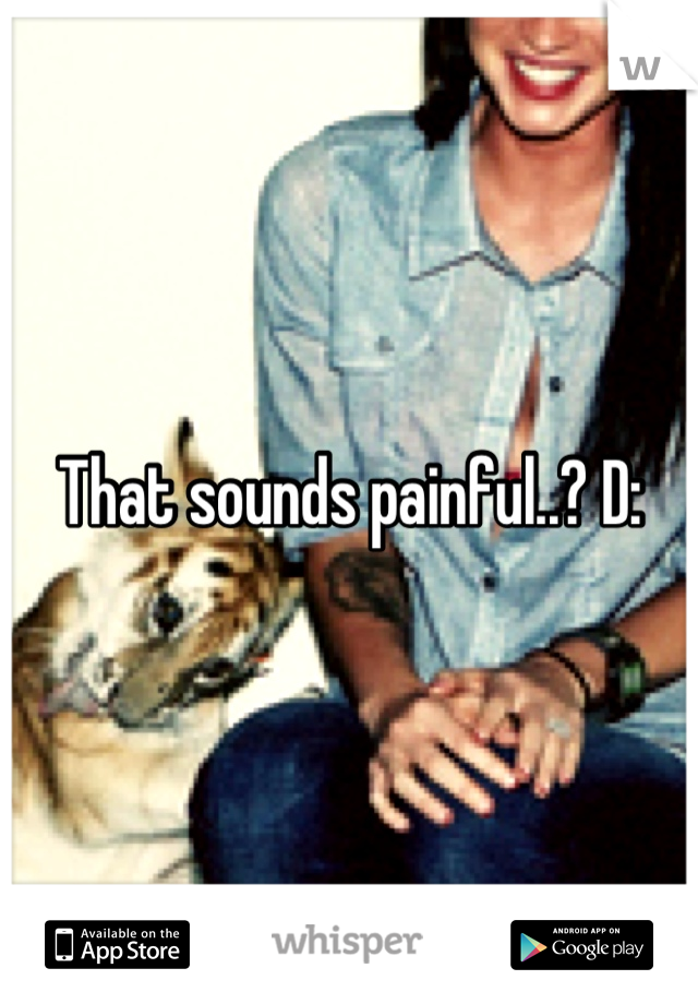That sounds painful..? D: