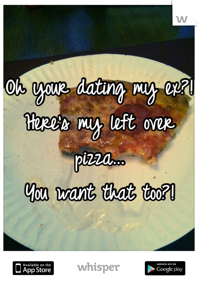 Oh your dating my ex?!
Here's my left over pizza...
You want that too?!