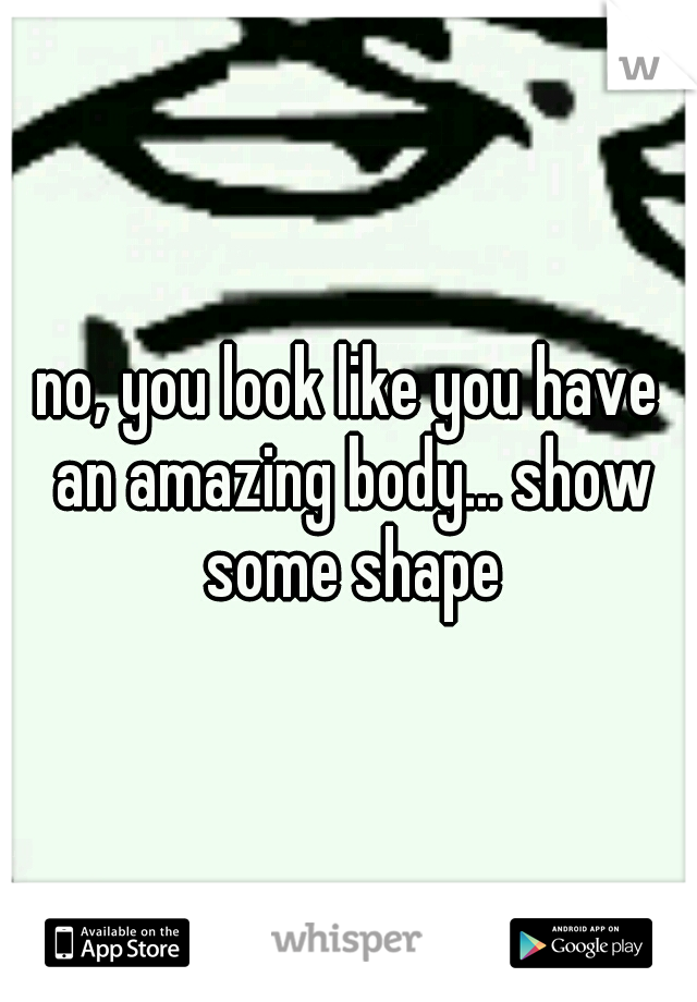 no, you look like you have an amazing body... show some shape