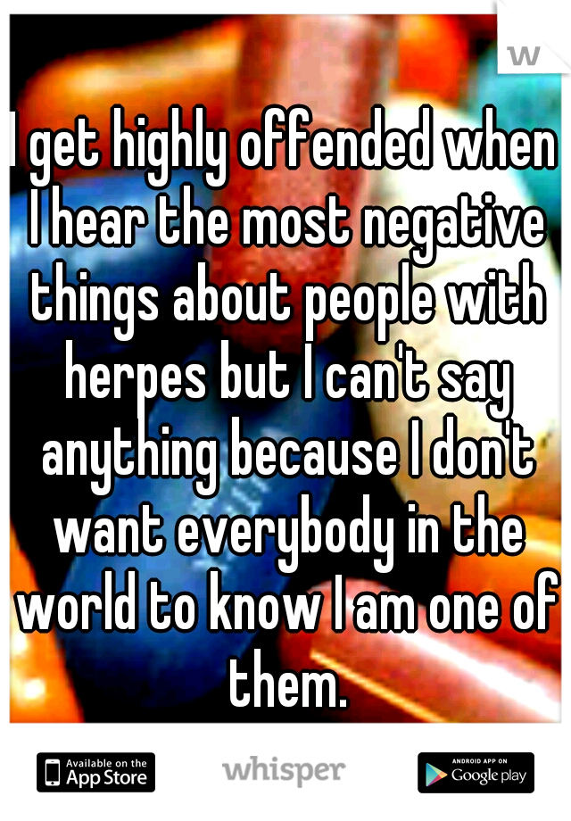 I get highly offended when I hear the most negative things about people with herpes but I can't say anything because I don't want everybody in the world to know I am one of them.