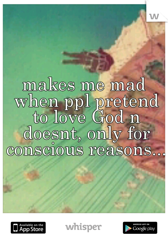 makes me mad when ppl pretend to love God n doesnt, only for conscious reasons...