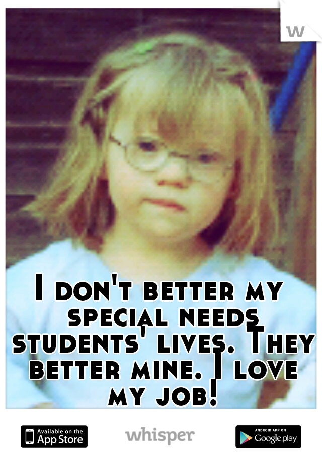 I don't better my special needs students' lives. They better mine. I love my job!