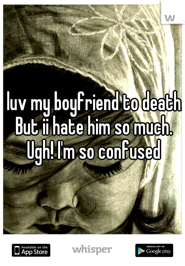 I luv my boyfriend to death. But ii hate him so much. Ugh! I'm so confused