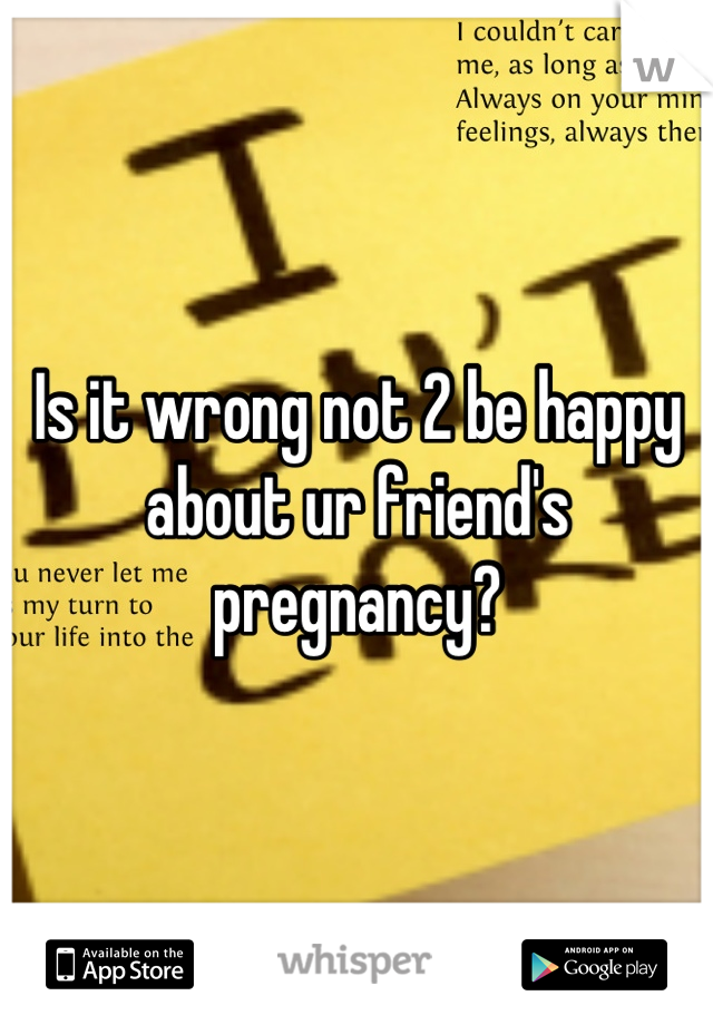 Is it wrong not 2 be happy about ur friend's pregnancy?