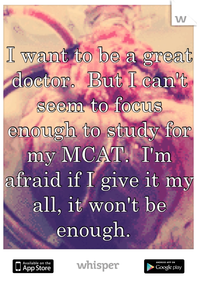 I want to be a great doctor.  But I can't seem to focus enough to study for my MCAT.  I'm afraid if I give it my all, it won't be enough.  