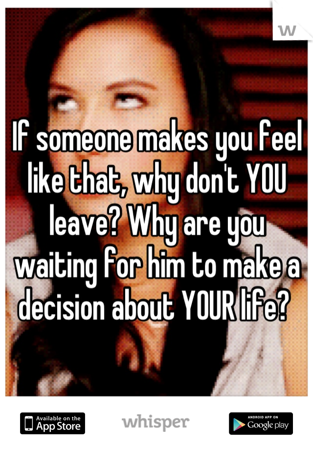 If someone makes you feel like that, why don't YOU leave? Why are you waiting for him to make a decision about YOUR life? 