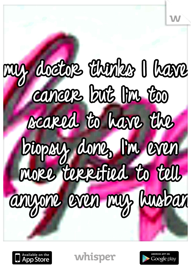 my doctor thinks I have cancer but I'm too scared to have the biopsy done, I'm even more terrified to tell anyone even my husband