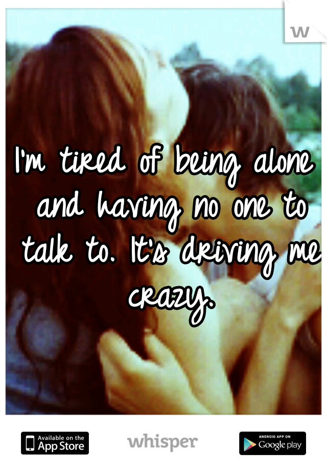 I'm tired of being alone and having no one to talk to. It's driving me crazy.