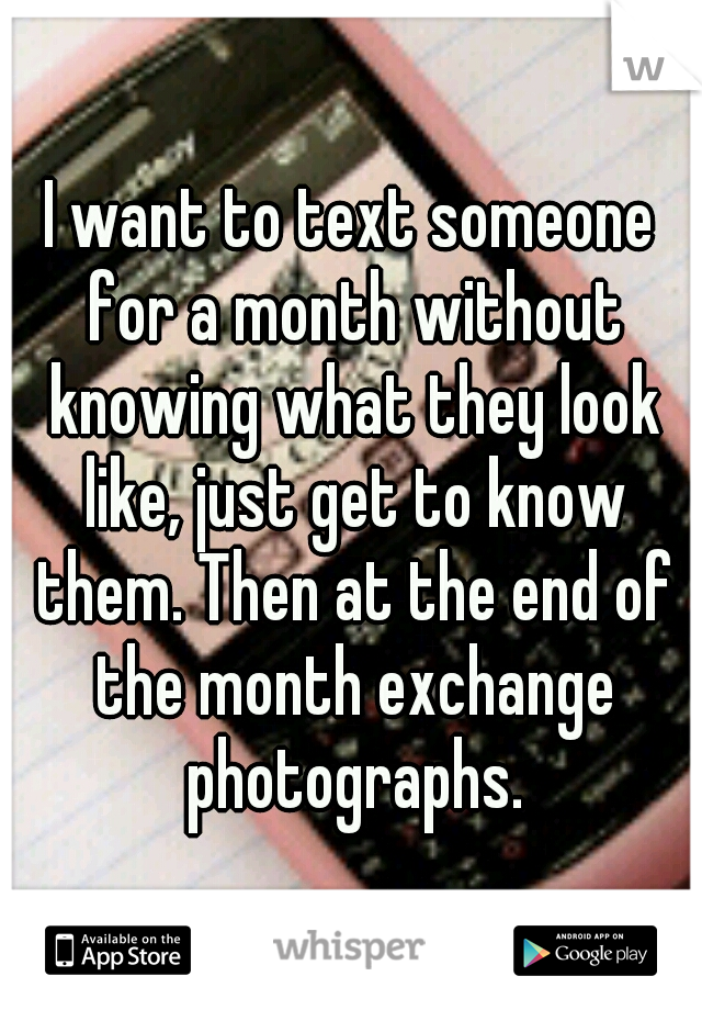 I want to text someone for a month without knowing what they look like, just get to know them. Then at the end of the month exchange photographs.