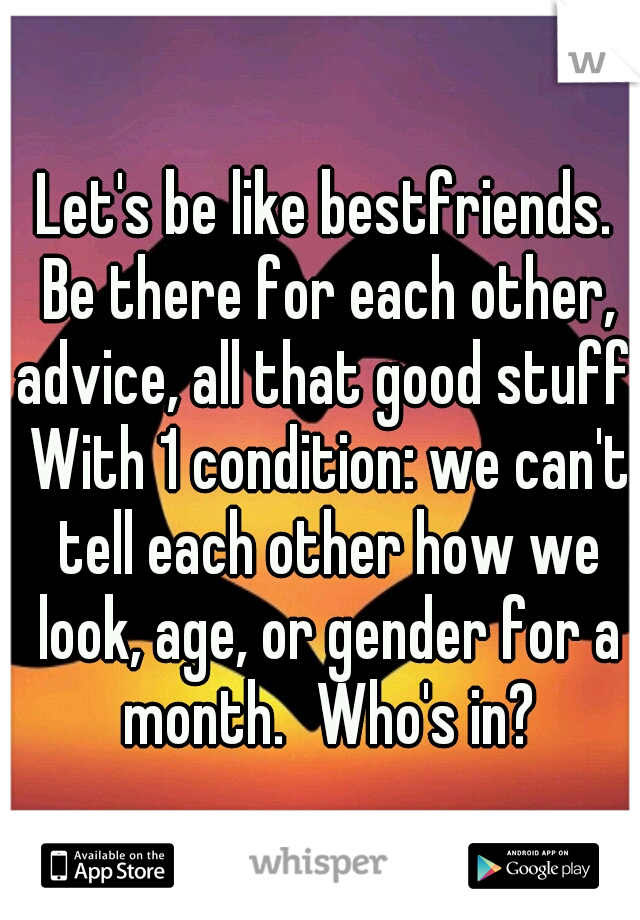 Let's be like bestfriends. Be there for each other, advice, all that good stuff. With 1 condition: we can't tell each other how we look, age, or gender for a month.
Who's in?