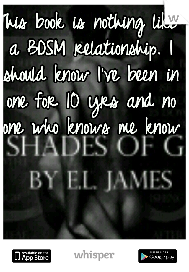 This book is nothing like a BDSM relationship. I should know I've been in one for 10 yrs and no one who knows me knows