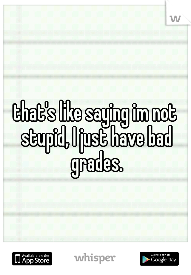 that's like saying im not stupid, I just have bad grades.