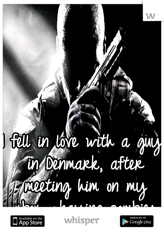 I fell in love with a guy in Denmark, after meeting him on my xbox, pkaying zombies
