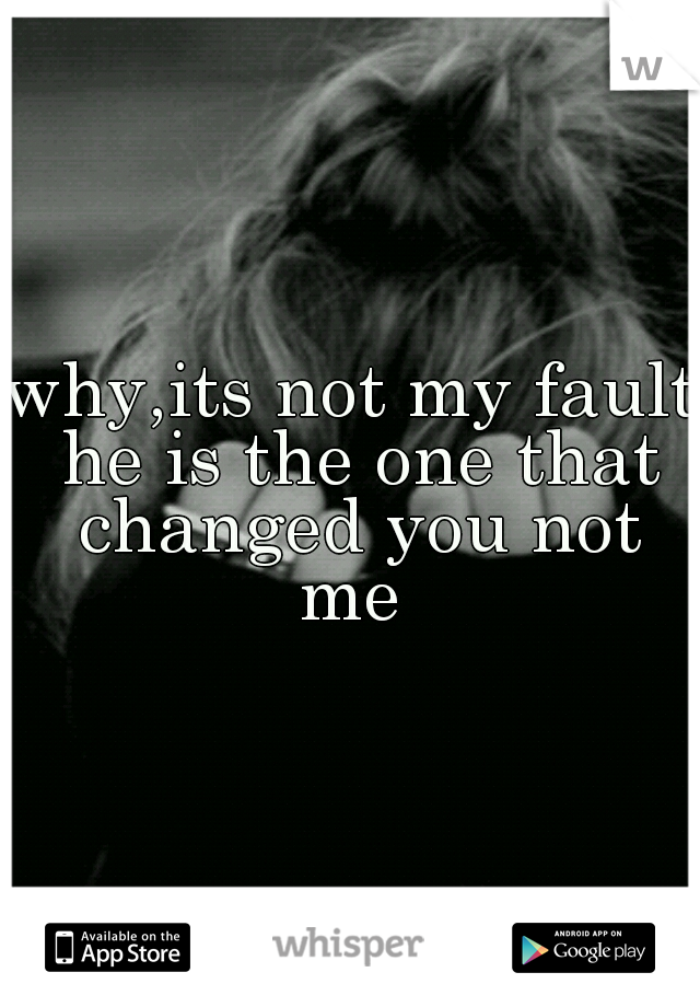 why,its not my fault he is the one that changed you not me 