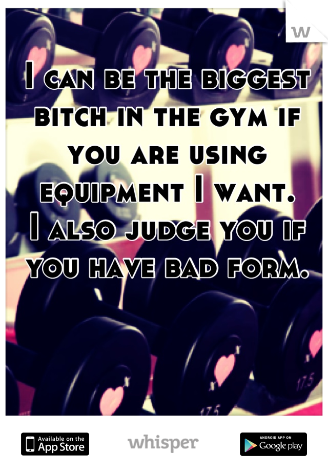 I can be the biggest bitch in the gym if you are using equipment I want. 
I also judge you if you have bad form.