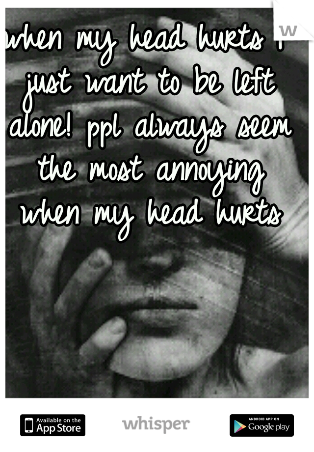 when my head hurts I just want to be left alone! ppl always seem the most annoying when my head hurts