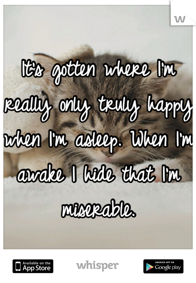 It's gotten where I'm really only truly happy when I'm asleep. When I'm awake I hide that I'm miserable.