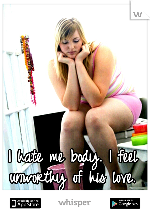 I hate me body. I feel unworthy of his love. 