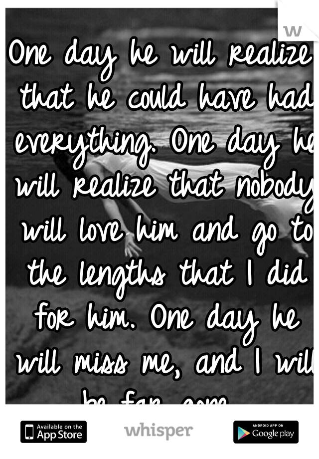 One day he will realize that he could have had everything. One day he will realize that nobody will love him and go to the lengths that I did for him. One day he will miss me, and I will be far gone. 