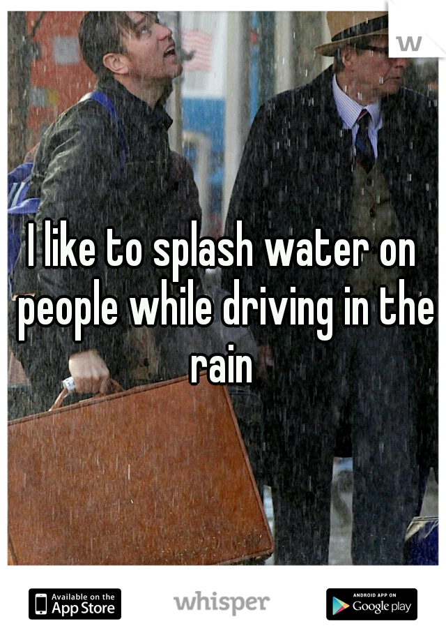 I like to splash water on people while driving in the rain 