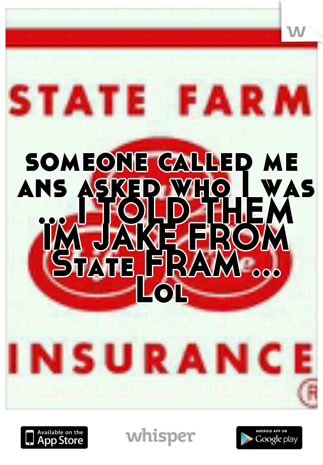 someone called me ans asked who I was ... I TOLD THEM IM JAKE FROM State FRAM ... Lol 