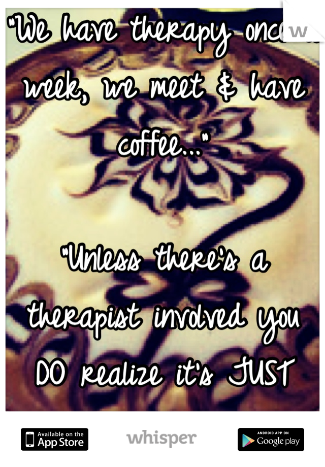 "We have therapy once a week, we meet & have coffee..."

"Unless there's a therapist involved you DO realize it's JUST coffee, right?"