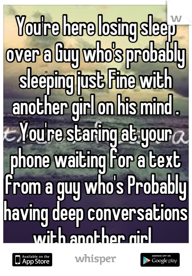 You're here losing sleep over a Guy who's probably sleeping just Fine with another girl on his mind . You're staring at your phone waiting for a text from a guy who's Probably having deep conversations with another girl .