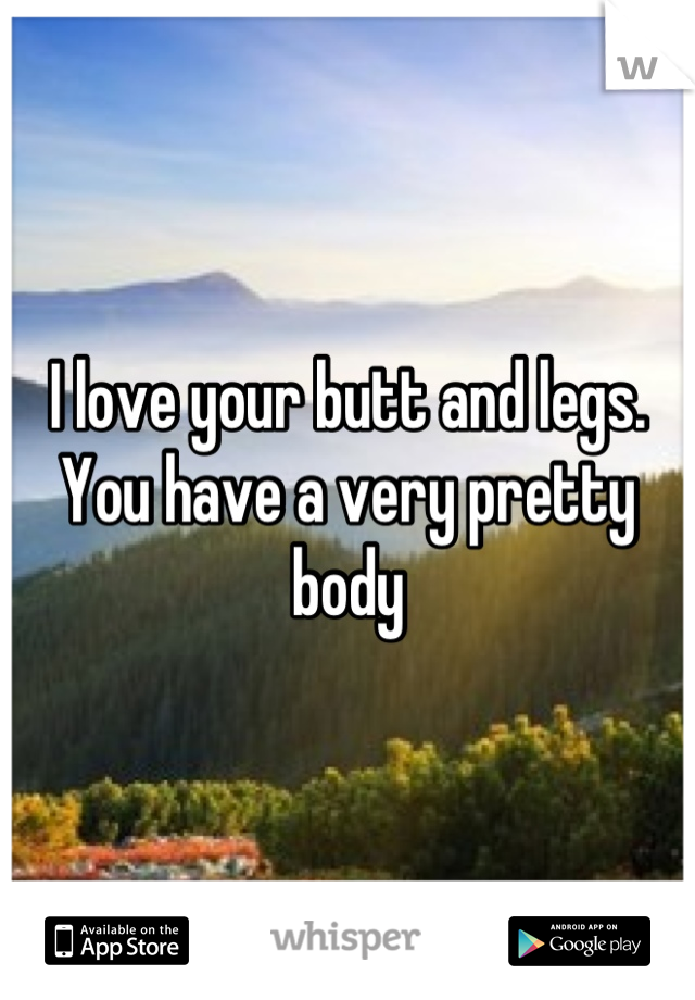 I love your butt and legs. 
You have a very pretty body