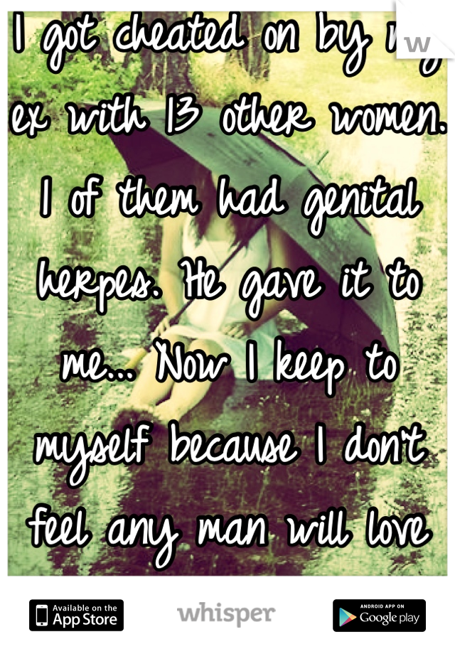 I got cheated on by my ex with 13 other women. 1 of them had genital herpes. He gave it to me... Now I keep to myself because I don't feel any man will love me for who I am. 