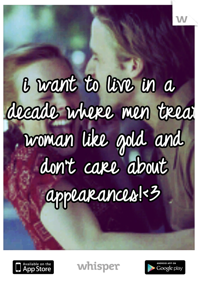i want to live in a decade where men treat woman like gold and don't care about appearances!<3