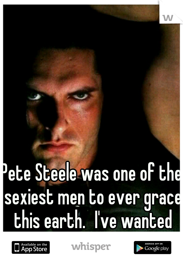 Pete Steele was one of the sexiest men to ever grace this earth.
I've wanted him since I was 14 yrs old.