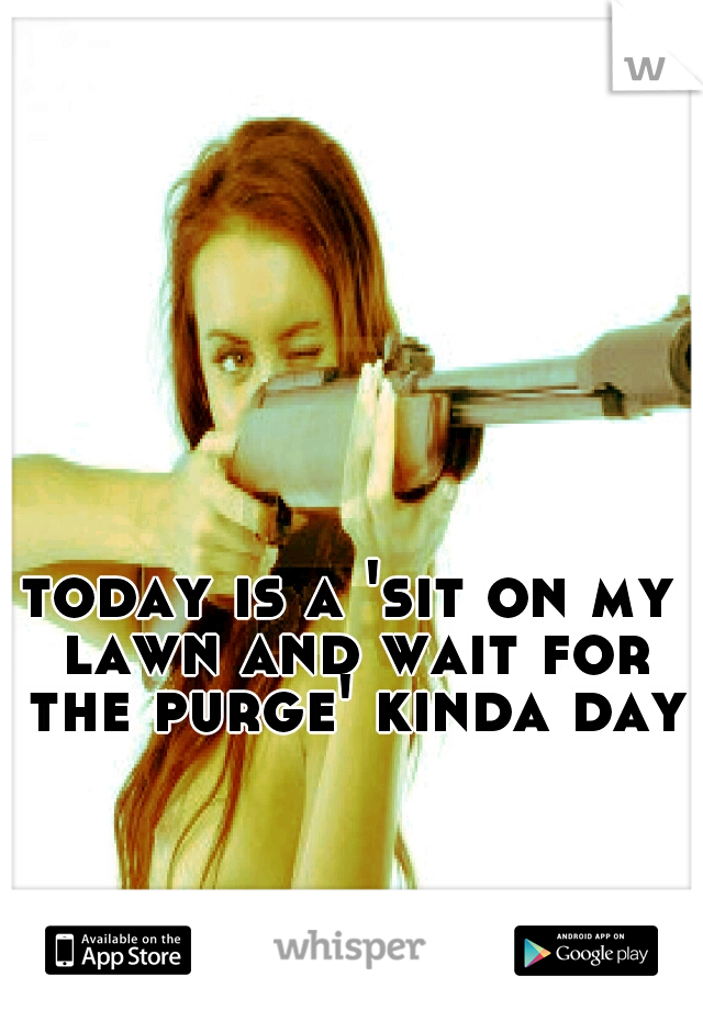 today is a 'sit on my lawn and wait for the purge' kinda day