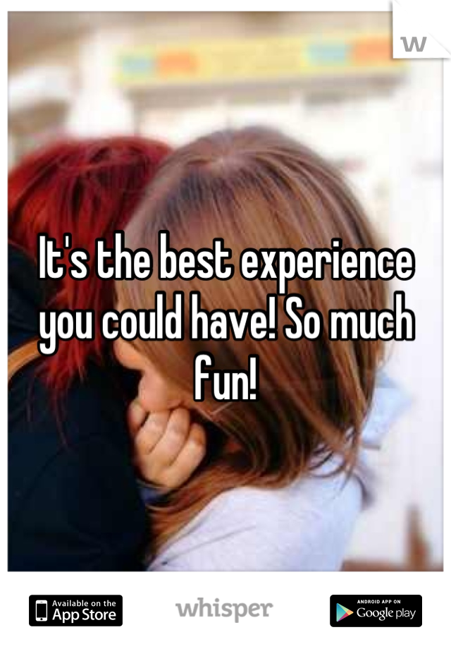 It's the best experience you could have! So much fun!