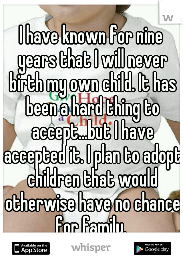 I have known for nine years that I will never birth my own child. It has been a hard thing to accept...but I have accepted it. I plan to adopt children that would otherwise have no chance for family. 