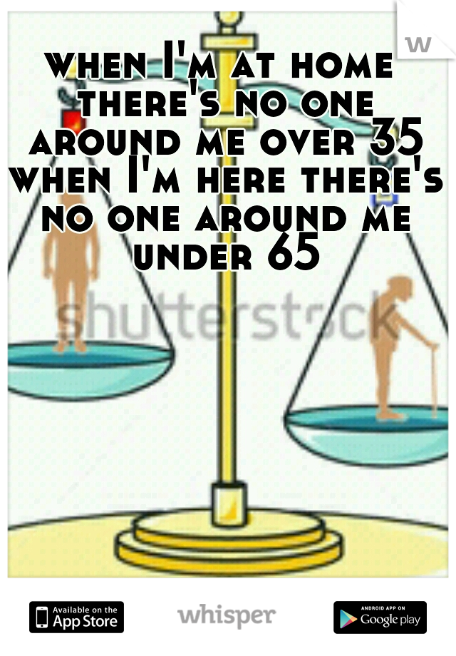 when I'm at home there's no one around me over 35 when I'm here there's no one around me under 65