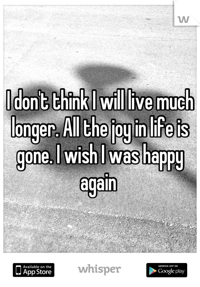 I don't think I will live much longer. All the joy in life is gone. I wish I was happy again 
