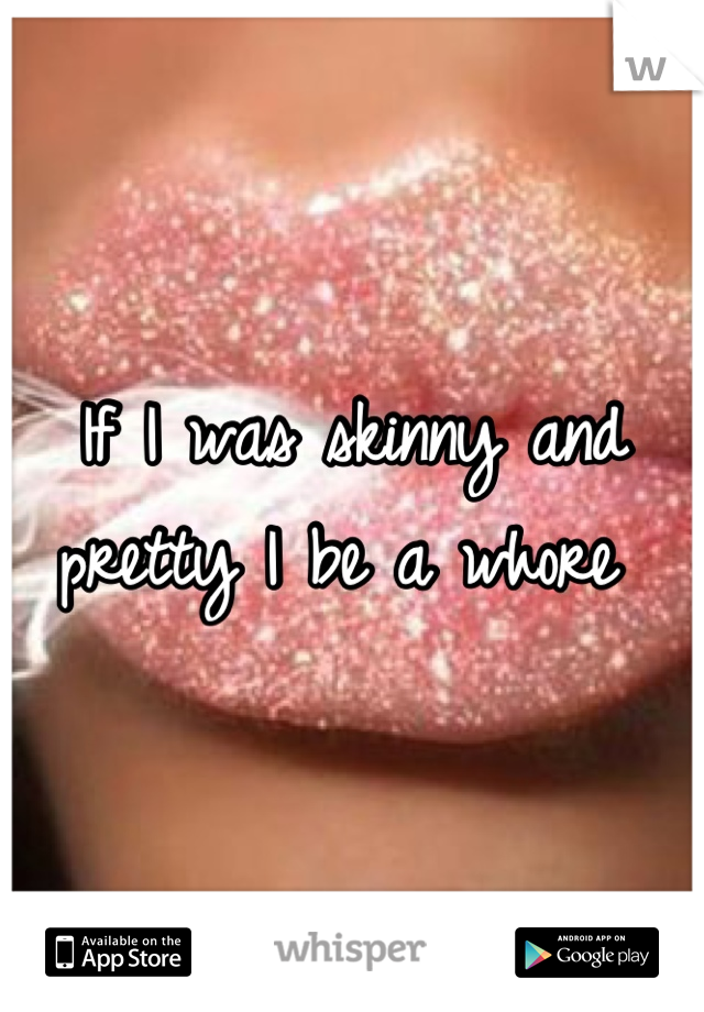 If I was skinny and pretty I be a whore 
