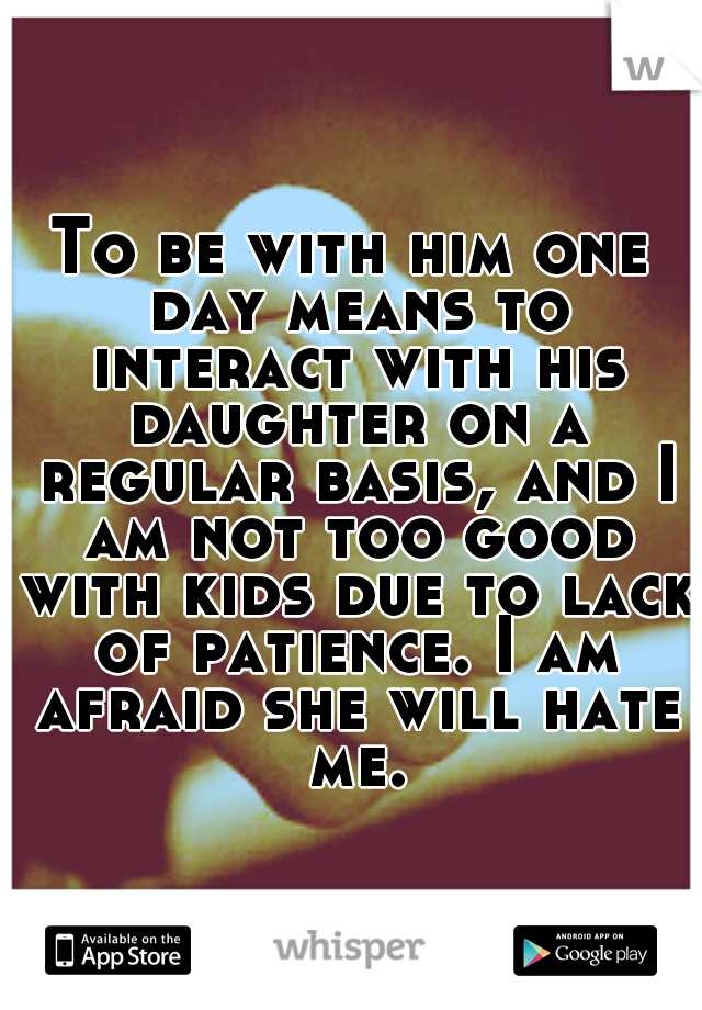 To be with him one day means to interact with his daughter on a regular basis, and I am not too good with kids due to lack of patience. I am afraid she will hate me.