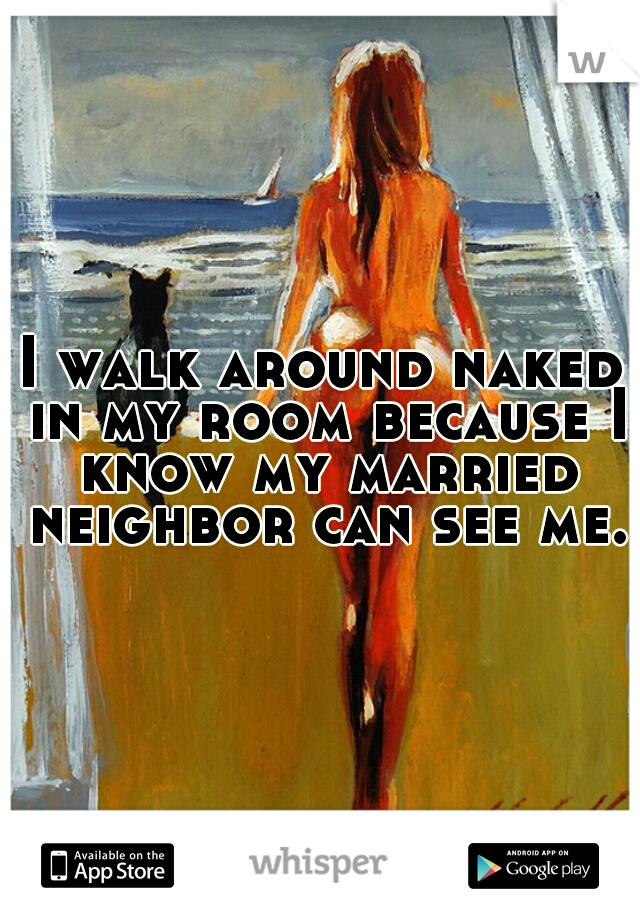 I walk around naked in my room because I know my married neighbor can see me.