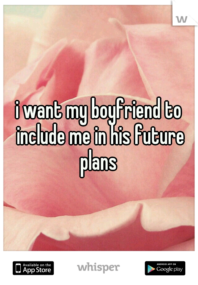 i want my boyfriend to include me in his future plans 