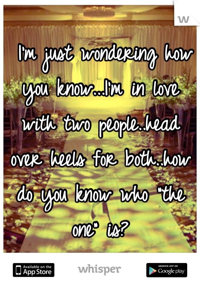  I'm just wondering how you know...I'm in love with two people..head over heels for both..how do you know who "the one" is?
