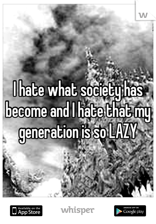 I hate what society has become and I hate that my generation is so LAZY
