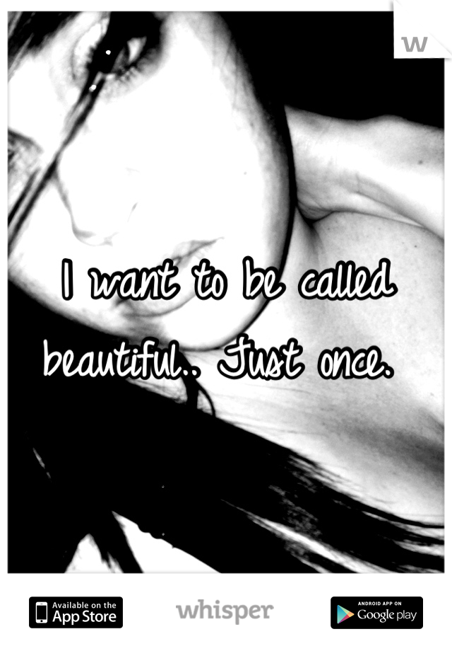I want to be called beautiful.. Just once. 
