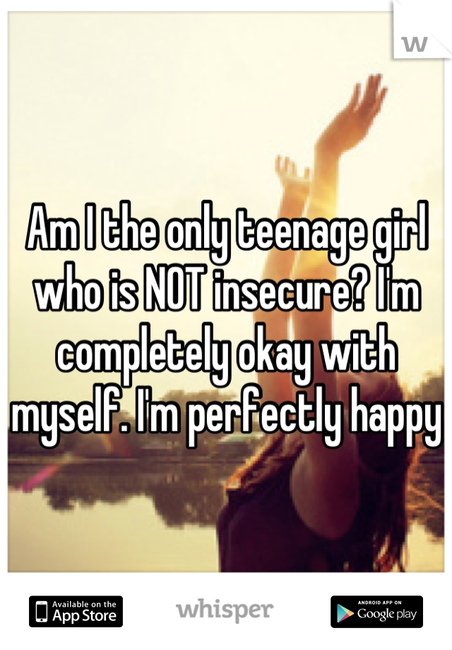 Am I the only teenage girl who is NOT insecure? I'm completely okay with myself. I'm perfectly happy