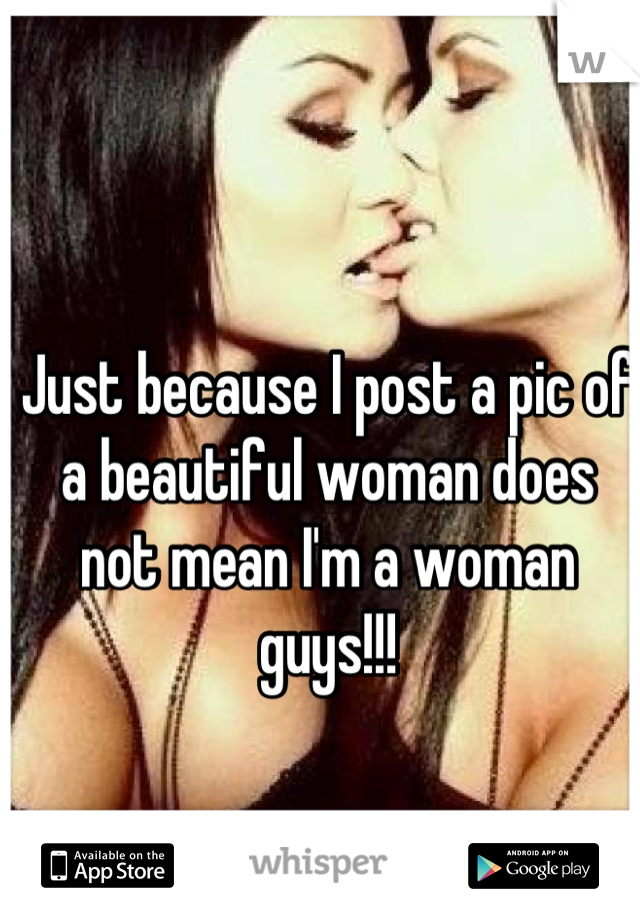 Just because I post a pic of a beautiful woman does not mean I'm a woman guys!!!