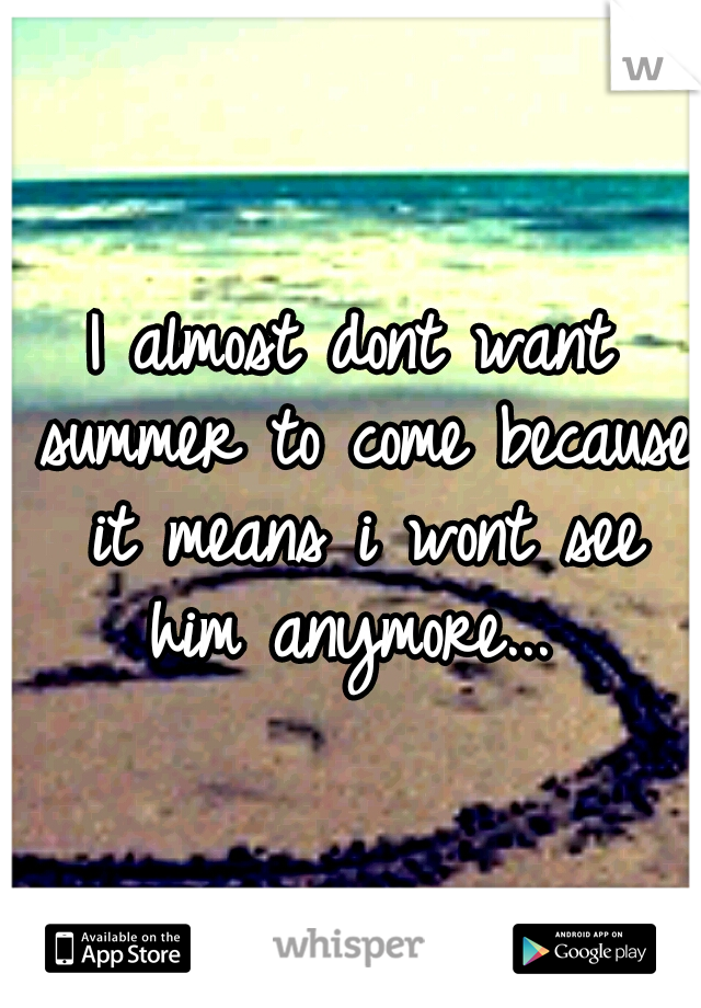 I almost dont want summer to come because it means i wont see him anymore... 