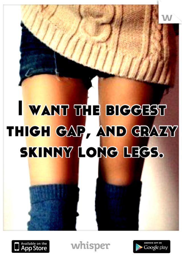 I want the biggest thigh gap, and crazy skinny long legs.