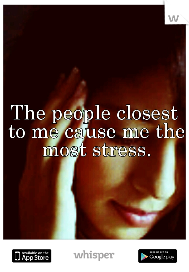 The people closest to me cause me the most stress.
